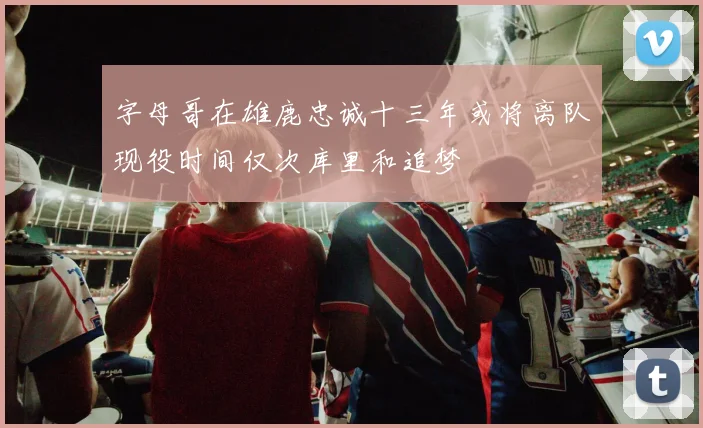 字母哥在雄鹿忠诚十三年或将离队现役时间仅次库里和追梦