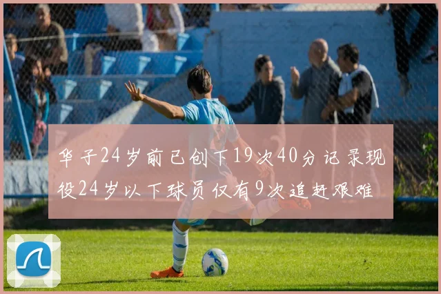 华子24岁前已创下19次40分记录现役24岁以下球员仅有9次追赶艰难