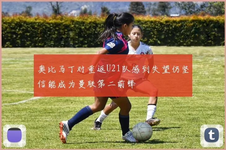 奥比马丁对重返U21队感到失望仍坚信能成为曼联第二前锋