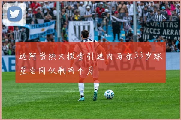 迈阿密热火探索引进内马尔33岁球星合同仅剩两个月