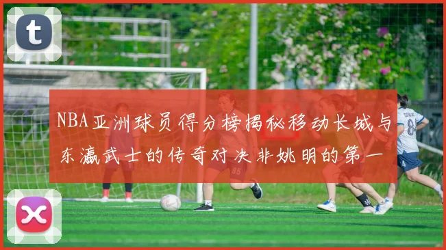 NBA亚洲球员得分榜揭秘移动长城与东瀛武士的传奇对决非姚明的第一人是谁