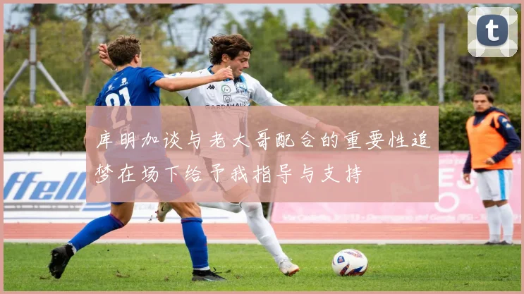 库明加谈与老大哥配合的重要性追梦在场下给予我指导与支持