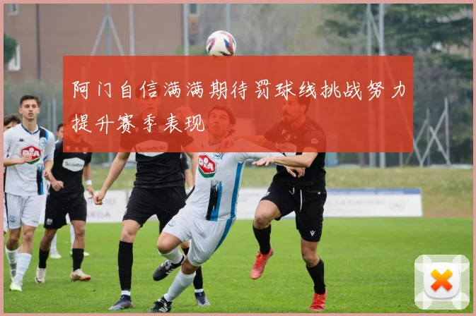 阿门自信满满期待罚球线挑战努力提升赛季表现