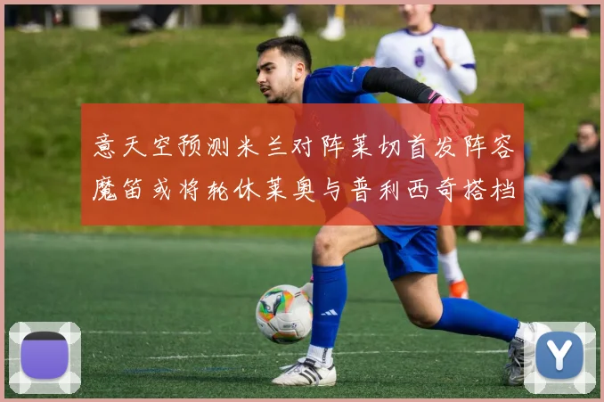 意天空预测米兰对阵莱切首发阵容魔笛或将轮休莱奥与普利西奇搭档出战