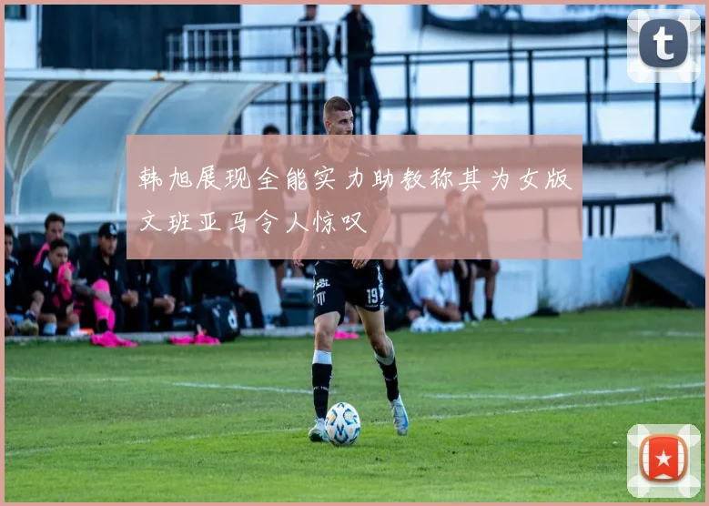 韩旭展现全能实力助教称其为女版文班亚马令人惊叹