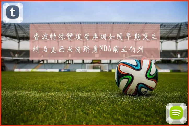 香波特称赞埃奇库姆如同早期莫兰特马克西或将跻身NBA前五行列