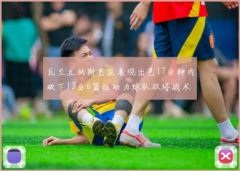 瓦兰丘纳斯首发表现出色17分钟内砍下13分6篮板助力球队双塔战术