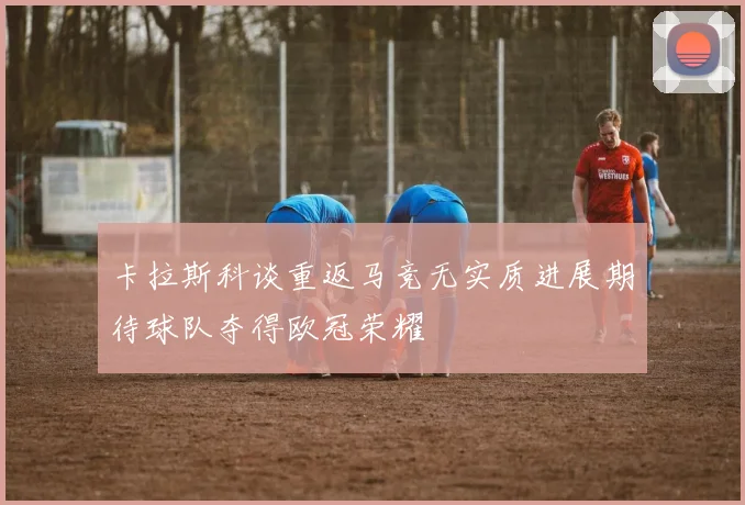 卡拉斯科谈重返马竞无实质进展期待球队夺得欧冠荣耀