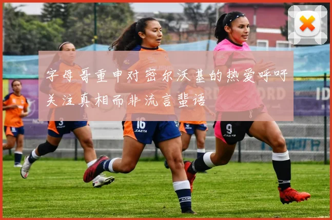 字母哥重申对密尔沃基的热爱呼吁关注真相而非流言蜚语